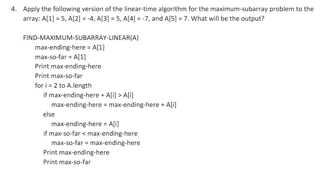 4. Apply the following version of the linear-time algorithm for the maximum-subarray problem to the
array: A[1] = 5, A[2] = -4, A[3] = 5, A[4] = -7, and A[5] = 7. What will be the output?
FIND-MAXIMUM-SUBARRAY-LINEAR(A)
max-ending-here = A[1]
max-so-far = A[1]
Print max-ending-here
Print max-so-far
for i = 2 to A.length
if max-ending-here + A[i] > A[i]
max-ending-here = max-ending-here + A[i]
else
max-ending-here = A[i]
if max-so-far < max-ending-here
max-so-far = max-ending-here
Print max-ending-here
Print max-so-far
