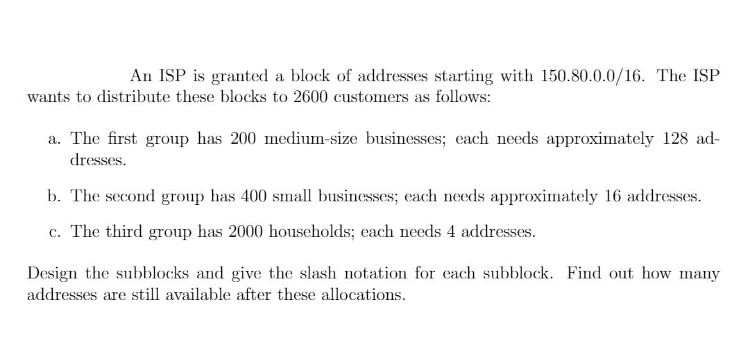 An ISP is granted a block of addresses starting with 150.80.0.0/16. The ISP
wants to distribute these blocks to 2600 customers as follows:
a. The first group has 200 medium-size businesses; each needs approximately 128 ad-
dresses.
b. The second group has 400 small businesses; each needs approximately 16 addresses.
c. The third group has 2000 households; each needs 4 addresses.
Design the subblocks and give the slash notation for each subblock. Find out how many
addresses are still available after these allocations.
