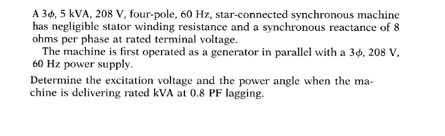 A 34, 5 kVA, 208 V, four-pole, 60 Hz, star-connected synchronous machine
has negligible stator winding resistance and a synchronous reactance of 8
ohms per phase at rated terminal voltage.
The machine is first operated as a generator in parallel with a 34, 208 v,
60 Hz power supply.
Determine the excitation voltage and the power angle when the ma-
chine is delivering rated kVA at 0.8 PF lagging.
