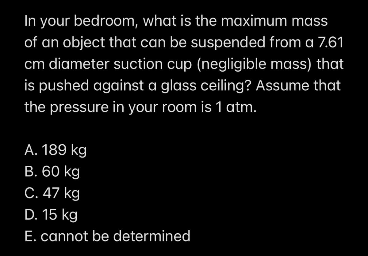 In your bedroom, what is the maximum mass
of an object that can be suspended from a 7.61
cm diameter suction cup (negligible mass) that
is pushed against a glass ceiling? Assume that
the pressure in your room is 1 atm.
A. 189 kg
B. 60 kg
C. 47 kg
D. 15 kg
E. cannot be determined