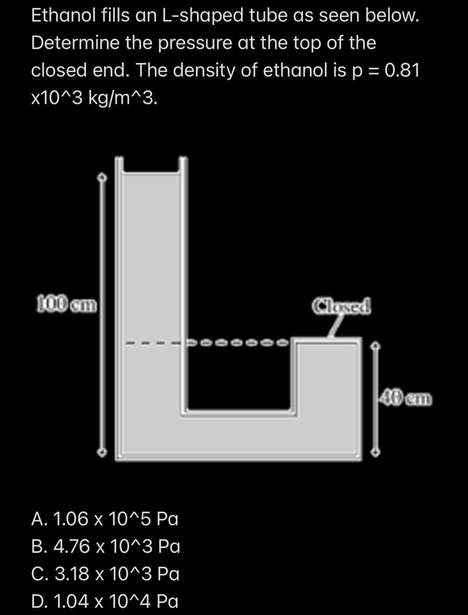 Ethanol fills an L-shaped tube as seen below.
Determine the pressure at the top of the
closed end. The density of ethanol is p = 0.81
x10^3 kg/m^3.
L
A. 1.06
x
10^5 Pa
B. 4.76 x 10^3 Pa
C. 3.18 x 10^3 Pa
D. 1.04 x 10^4 Pa
100 cm
Closed
40 cm