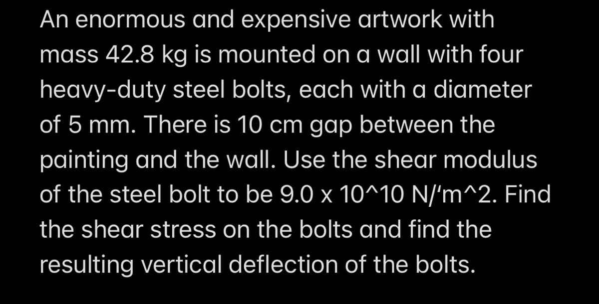 An enormous and expensive artwork with
mass 42.8 kg is mounted on a wall with four
heavy-duty steel bolts, each with a diameter
of 5 mm. There is 10 cm gap between the
painting and the wall. Use the shear modulus
of the steel bolt to be 9.0 x 10^10 N/'m^2. Find
the shear stress on the bolts and find the
resulting vertical deflection of the bolts.