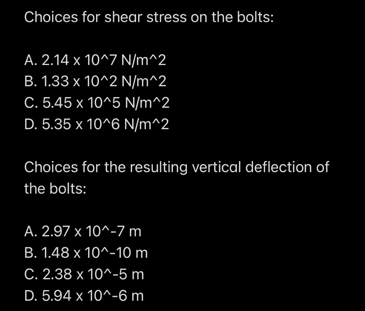 Choices for shear stress on the bolts:
A. 2.14 x 10^7 N/m^2
B. 1.33 x 10^2 N/m^2
C. 5.45 x 10^5 N/m^2
D. 5.35 x 10^6 N/m^2
Choices for the resulting vertical deflection of
the bolts:
A. 2.97 x 10^-7 m
B. 1.48 x 10^-10 m
C. 2.38 x 10^-5 m
D. 5.94 x 10^-6 m