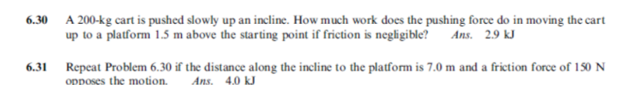 6.30 A 200-kg cart is pushed slowly up an incline. How much work does the pushing force do in moving the cart
up to a platform 1.5 m above the starting point if friction is negligible?
Ans. 2.9 kJ
Repeat Problem 6.30 if the distance along the incline to the platform is 7.0 m and a friction force of 150 N
opposes the motion.
6.31
Ans, 4.0 kJ
