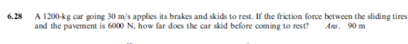 A 1200-kg car going 30 m/s applies its brakes and skids to rest. If the friction force between the sliding tires
and the pavement is 6000 N, how far does the car skid before coming to rest?
6.28
Ans. 90 m
