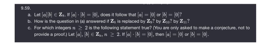 9.59.
a. Let (a][b] E Zs. If [a] · [b] = [0], does it follow that [a] = [0] or [b] = [0]?
b. How is the question in (a) answered if Zg is replaced by Zg? by Z10? by Z11?
c. For which integers n > 2 is the following statement true? (You are only asked to make a conjecture, not to
provide a proof.) Let [a], [b] € Zn, n > 2. If [a] · [b] = [0], then [a] = [0] or [b] = [0].
%3D
