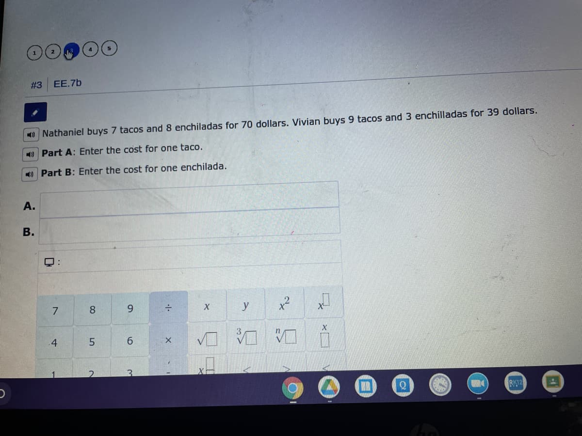 # 3
EE.7b
9 Nathaniel buys 7 tacos and 8 enchiladas for 70 dollars. Vivian buys 9 tacos and 3 enchilladas for 39 dollars.
) Part A: Enter the cost for one taco.
4) Part B: Enter the cost for one enchilada.
A.
7
8.
y
x2
X
台
.4
5.
6.
3.
RK12
B.
