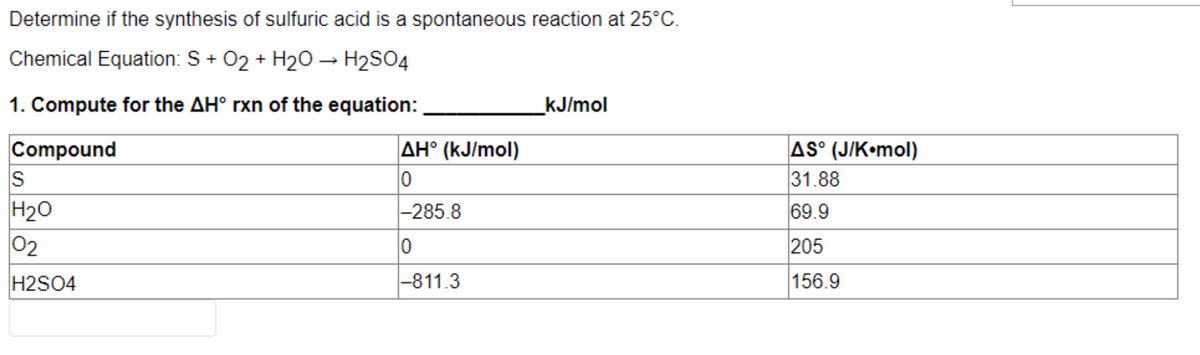 Determine if the synthesis of sulfuric acid is a spontaneous reaction at 25°C.
Chemical Equation: S+ O₂ + H₂O → H₂SO4
1. Compute for the AH° rxn of the equation:
kJ/mol
Compound
AH° (kJ/mol)
S
0
H₂O
-285.8
0
02
H2SO4
-811.3
AS° (J/K•mol)
31.88
69.9
205
156.9
