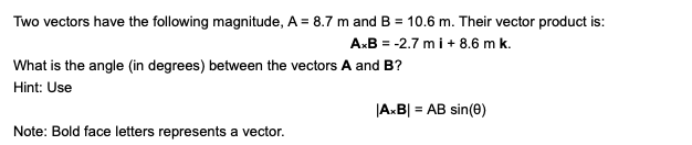 Two vectors have the following magnitude, A = 8.7 m and B = 10.6 m. Their vector product is:
A.B = -2.7 mi+ 8.6 m k.
What is the angle (in degrees) between the vectors A and B?
Hint: Use
|AxB| = AB sin(0)
Note: Bold face letters represents a vector.

