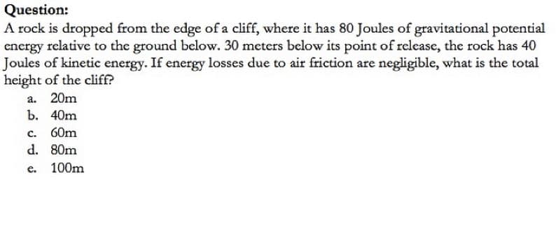 Question:
A rock is dropped from the edge of a cliff, where it has 80 Joules of gravitational potential
energy relative to the ground below. 30 meters below its point of release, the rock has 40
Joules of kinetic energy. If energy losses due to air friction are negligible, what is the total
height of the cliff?
a. 20m
b. 40m
60m
C.
d. 80m
100m
e.
