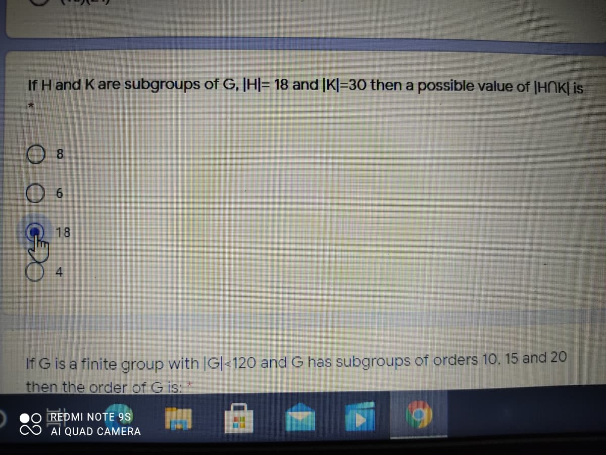 If H and K are subgroups ofG, |H|= 18 and |K|=30 then a possible value of (HNK| is
8.
6.
18
4
If G is a finite group with IG|<120 and G has subgroups of orders 10, 15 and 20
then the order of G is:
REDMI NOTE 9S
AI QUAD CAMERA
