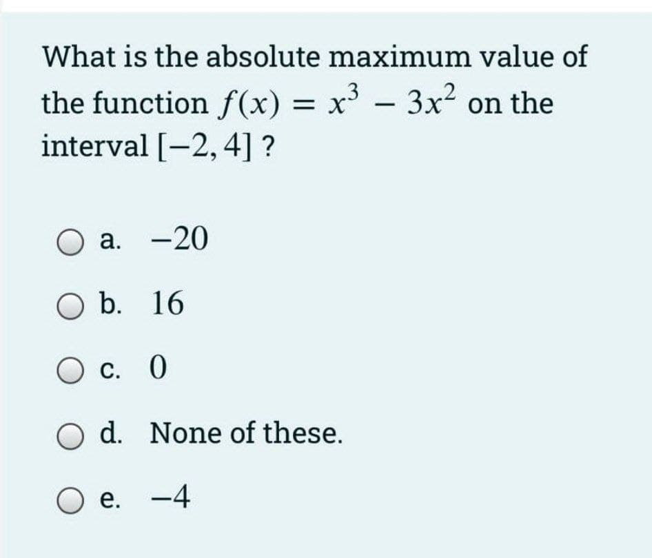 What is the absolute maximum value of
the function f(x) = x³ – 3x? on the
interval [-2, 4] ?
O a. -20
O b. 16
О с. 0
O d. None of these.
e. -4
