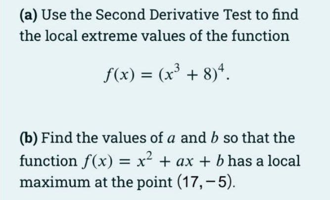 (a) Use the Second Derivative Test to find
the local extreme values of the function
f(x) = (x' + 8)*.
(b) Find the values of a and b so that the
function f(x) = x² + ax + b has a local
maximum at the point (17,-5).
|
