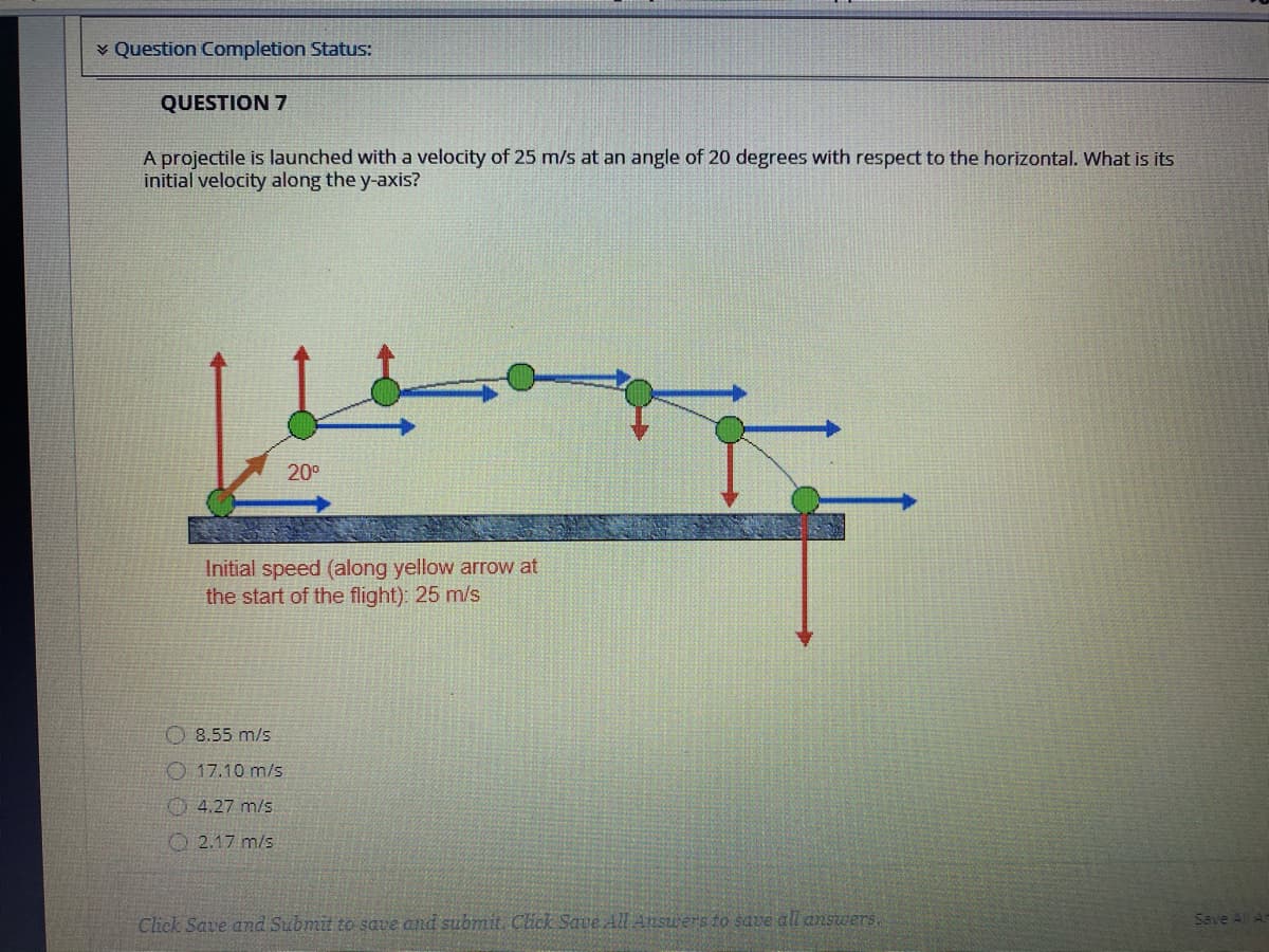 v Question Completion Status:
QUESTION 7
A projectile is launched with a velocity of 25 m/s at an angle of 20 degrees with respect to the horizontal. Wwhat is its
initial velocity along the y-axis?
20°
Initial speed (along yellow arrow at
the start of the flight): 25 m/s
O 8.55 m/s
O 17.10 m/s
O 4.27 m/s.
O 2.17 m/s
Save Al A
Click Save and Submit to save and submit Click Save Al Answers to save all answers.
