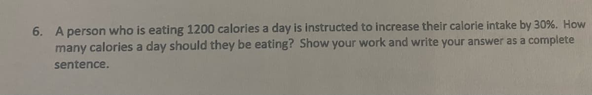 6. A person who is eating 1200 calories a day is instructed to increase their calorie intake by 30%. How
many calories a day should they be eating? Show your work and write your answer as a complete
sentence.
