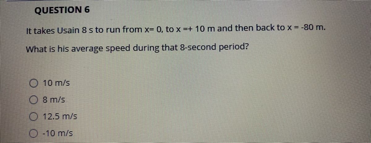 QUESTION 6
It takes Usain 8 s to run from x= 0, tox=+ 10 m and then back to x = -80 m.
What is his average speed during that 8-second period?
O 10 m/s
8 m/s
O 12.5 m/s
O -10 m/s
