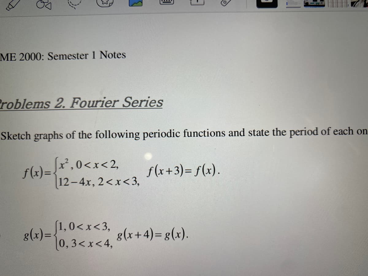 ME 2000: Semester 1 Notes
Problems 2. Fourier Series
[1,0<x<3,
(0, 3<x<4,
3
Sketch graphs of the following periodic functions and state the period of each on
x²,0<x<2,
12-4x, 2<x<3,
f(x+3)= f(x).
g(x+4) = g(x).
J