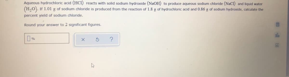 Aqueous hydrochloric acid (HC1) reacts with solid sodium hydroxide (NaOH) to produce aqueous sodium chloride (NaCl) and liquid water
(H,O). If 1.01 g of sodium chloride is produced from the reaction of 1.8 g of hydrochloric acid and 0.86 g of sodium hydroxide, calculate the
percent yield of sodium chloride.
Round your answer to 2 significant figures.
do
%
