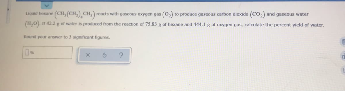 (CH,(CH,),CH,) .
Liquid hexane
reacts with gaseous oxygen gas (02)
to produce gaseous carbon dioxide (CO,) and gaseous water
(H,0). Ir 42.2 g of water is produced from the reaction of 75.83 g of hexane and 444.1 g of oxygen gas, calculate the percent yield of water.
Round your answer to 3 significant figures.
