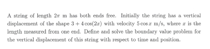 A string of length 27 m has both ends free. Initially the string has a vertical
displacement of the shape 3+ 4 cos(2x) with velocity 5 cos x m/s, where x is the
length measured from one end. Define and solve the boundary value problem for
the vertical displacement of this string with respect to time and position.
