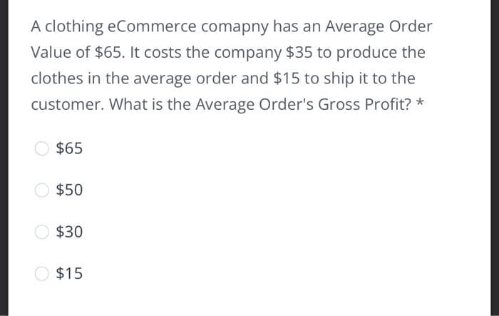 A clothing eCommerce comapny has an Average Order
Value of $65. It costs the company $35 to produce the
clothes in the average order and $15 to ship it to the
customer. What is the Average Order's Gross Profit? *
$65
$50
$30
O $15
