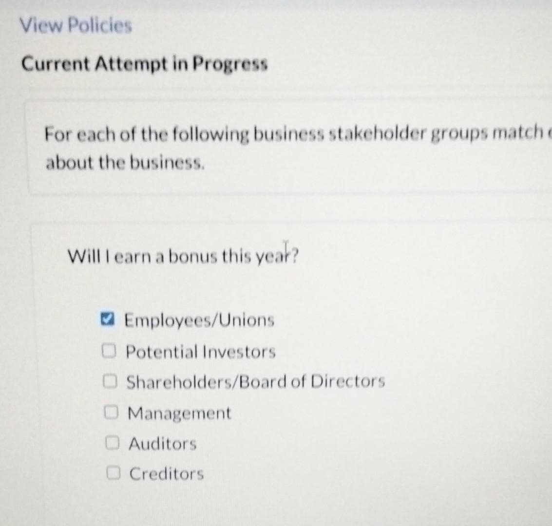 View Policies
Current Attempt in Progress
For each of the following business stakeholder groups match e
about the business.
Will I earn a bonus this year?
O Employees/Unions
O Potential Investors
O Shareholders/Board of Directors
O Management
O Auditors
O Creditors
