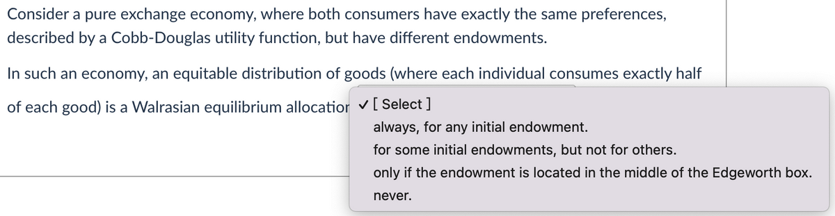 Consider a pure exchange economy, where both consumers have exactly the same preferences,
described by a Cobb-Douglas utility function, but have different endowments.
In such an economy, an equitable distribution of goods (where each individual consumes exactly half
of each good) is a Walrasian equilibrium allocatior v[ Select ]
always, for any initial endowment.
for some initial endowments, but not for others.
only if the endowment is located in the middle of the Edgeworth box.
never.
