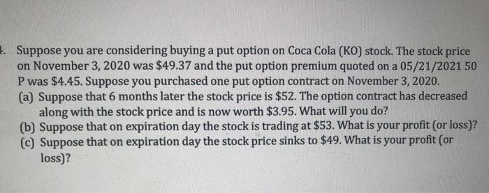 1 Suppose you are considering buying a put option on Coca Cola (KO) stock. The stock price
on November 3, 2020 was $49.37 and the put option premium quoted on a 05/21/2021 50
P was $4.45. Suppose you purchased one put option contract on November 3, 2020.
(a) Suppose that 6 months later the stock price is $52. The option contract has decreased
along with the stock price and is now worth $3.95. What will you do?
(b) Suppose that on expiration day the stock is trading at $53. What is your profit (or loss)?
(c) Suppose that on expiration day the stock price sinks to $49. What is your profit (or
loss)?
