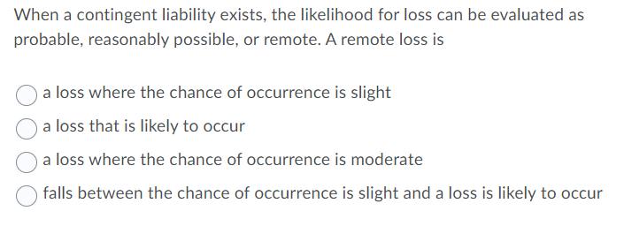 When a contingent liability exists, the likelihood for loss can be evaluated as
probable, reasonably possible, or remote. A remote loss is
a loss where the chance of occurrence is slight
a loss that is likely to occur
a loss where the chance of occurrence is moderate
falls between the chance of occurrence is slight and a loss is likely to occur