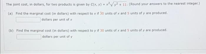 The joint cost, in dollars, for two products is given by C(x, y) = xVy? + 11. (Round your answers to the nearest integer.)
(a) Find the marginal cost (in dollars) with respect to x if 30 units of x and 5 units of y are produced.
dollars per unit of x
(b) Find the marginal cost (in dollars) with respect to y if 30 units of x and 5 units of y are produced.
dollars per unit of y
