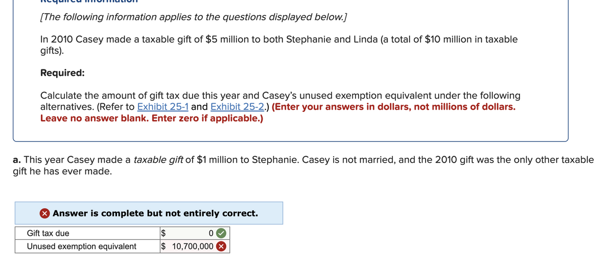[The following information applies to the questions displayed below.]
In 2010 Casey made a taxable gift of $5 million to both Stephanie and Linda (a total of $10 million in taxable
gifts).
Required:
Calculate the amount of gift tax due this year and Casey's unused exemption equivalent under the following
alternatives. (Refer to Exhibit 25-1 and Exhibit 25-2.) (Enter your answers in dollars, not millions of dollars.
Leave no answer blank. Enter zero if applicable.)
a. This year Casey made a taxable gift of $1 million to Stephanie. Casey is not married, and the 2010 gift was the only other taxable
gift he has ever made.
X Answer is complete but not entirely correct.
Gift tax due
$
Unused exemption equivalent
$ 10,700,000
