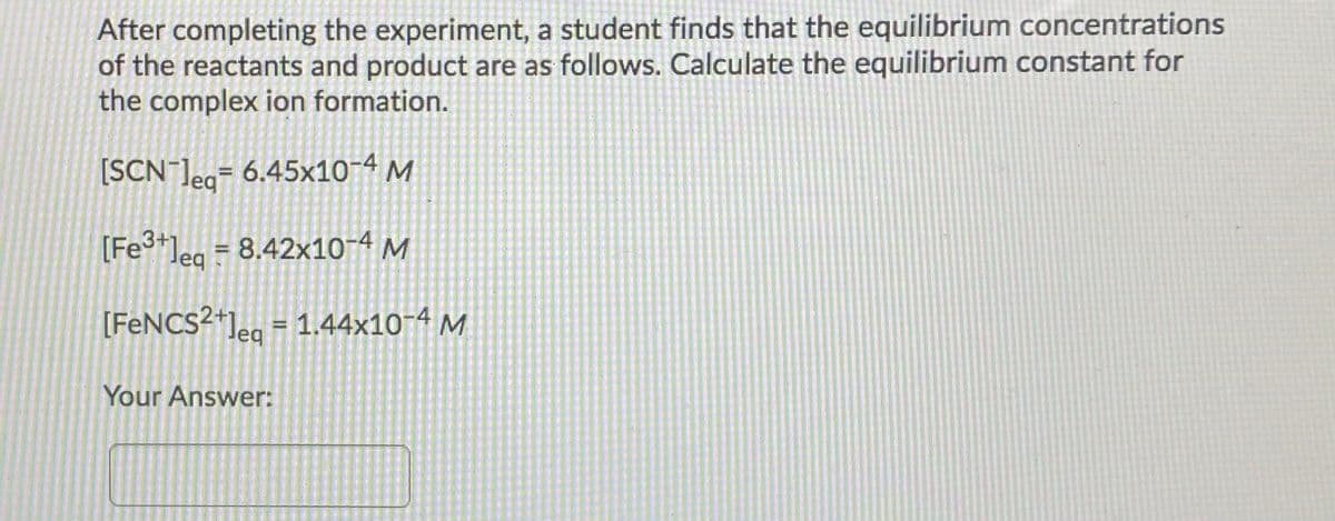 After completing the experiment, a student finds that the equilibrium concentrations
of the reactants and product are as follows. Calculate the equilibrium constant for
the complex ion formation.
[SCN ]eg= 6.45x10-4 M
%3D
[Fe+]eg = 8.42x10-4 M
[FENCS²*]eg = 1.44x10-4 M
Your Answer:
