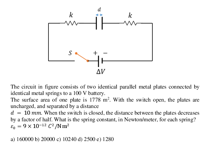 d
k
k
S
+.
AV
The circuit in figure consists of two identical parallel metal plates connected by
identical metal springs to a 100 V battery.
The surface area of one plate is 1778 m². With the switch open, the plates are
uncharged, and separated by a distance
d = 10 mm. When the switch is closed, the distance between the plates decreases
by a factor of half. What is the spring constant, in Newton/meter, for each spring?
E, = 9 x 10-12 C² /Nm²
a) 160000 b) 20000 c) 10240 d) 2500 e) 1280
