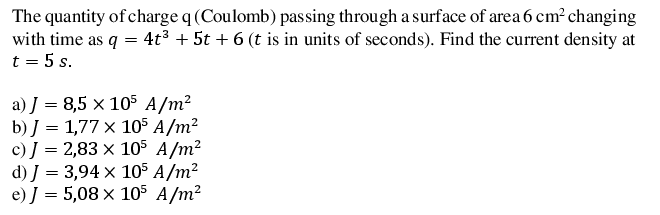 The quantity of charge q (Coulomb) passing through a surface of area 6 cm² changing
with time as q = 4t³ + 5t + 6 (t is in units of seconds). Find the current density at
t = 5 s.
a) J = 8,5 × 105 A/m²
b) J = 1,77 x 105 A/m²
c) J = 2,83 x 105 A/m?
d) J = 3,94 × 105 A/m²
e) J = 5,08 × 105 A/m²
