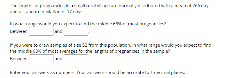 The lengths of pregnancies in a small rural village are normally distributed with a mean of 266 days
and a standard deviation of 17 days.
In what range would you expect to find the middle 68% of most pregnancies?
Between
and
If you were to draw samples of size 52 from this population, in what range would you expect to find
the middle 68% of most averages for the lengths of pregnancies in the sample?
Between
and
Enter your answers as numbers. Your answers should be accurate to 1 decimal places.
