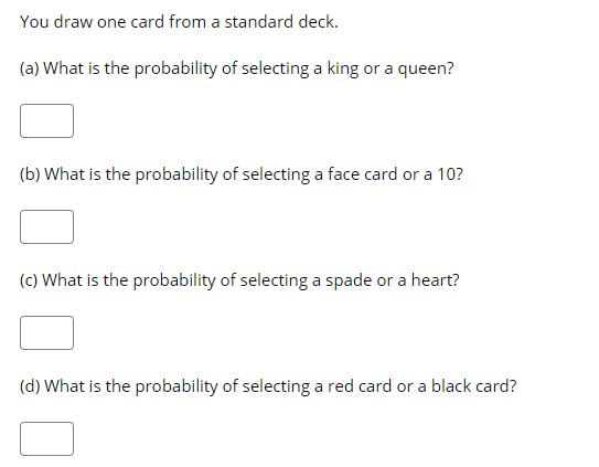 You draw one card from a standard deck.
(a) What is the probability of selecting a king or a queen?
(b) What is the probability of selecting a face card or a 10?
(c) What is the probability of selecting a spade or a heart?
(d) What is the probability of selecting a red card or a black card?
