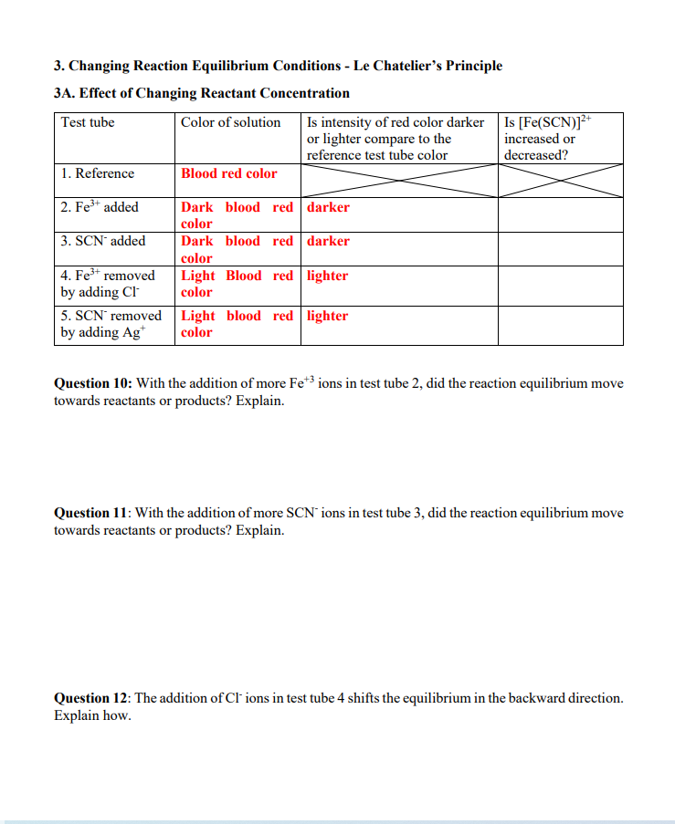 3. Changing Reaction Equilibrium Conditions - Le Chatelier's Principle
3A. Effect of Changing Reactant Concentration
Is intensity of red color darker Is [Fe(SCN)]"
or lighter compare to the
2+
Test tube
Color of solution
increased or
reference test tube color
decreased?
1. Reference
Blood red color
2. Fe3+ added
Dark blood red darker
color
3. SCN added
Dark blood red darker
color
4. Fe* removed
by adding Cl
5. SCN removed Light blood red lighter
by adding Ag*
Light Blood red lighter
color
color
Question 10: With the addition of more Fe*3 ions in test tube 2, did the reaction equilibrium move
towards reactants or products? Explain.
Question 11: With the addition of more SCN' ions in test tube 3, did the reaction equilibrium move
towards reactants or products? Explain.
Question 12: The addition of Cl ions in test tube 4 shifts the equilibrium in the backward direction.
Explain how.
