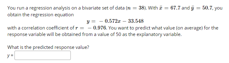 67.7 and y
50.7, you
You run a regression analysis on a bivariate set of data (n
obtain the regression equation
38). With a
y = - 0.572x – 33.548
with a correlation coefficient of r = - 0.976. You want to predict what value (on average) for the
response variable will be obtained from a value of 50 as the explanatory variable.
What is the predicted response value?
y =

