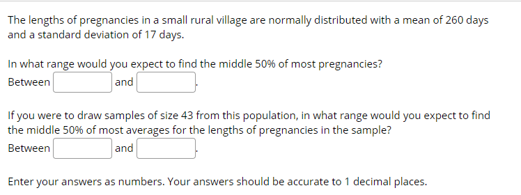 The lengths of pregnancies in a small rural village are normally distributed with a mean of 260 days
and a standard deviation of 17 days.
In what range would you expect to find the middle 50% of most pregnancies?
Between
and
If you were to draw samples of size 43 from this population, in what range would you expect to find
the middle 50% of most averages for the lengths of pregnancies in the sample?
Between
and
Enter your answers as numbers. Your answers should be accurate to 1 decimal places.
