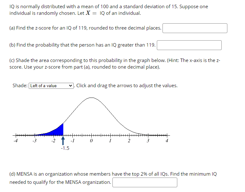 IQ is normally distributed with a mean of 100 and a standard deviation of 15. Suppose one
individual is randomly chosen. Let X = IQ of an individual.
(a) Find the z-score for an IQ of 119, rounded to three decimal places.
(b) Find the probability that the person has an IQ greater than 119.
(c) Shade the area corresponding to this probability in the graph below. (Hint: The x-axis is the z-
score. Use your z-score from part (a), rounded to one decimal place).
Shade: Left of a value
. Click and drag the arrows to adjust the values.
-4
-2
-1
2
3
4
-1.5
(d) MENSA is an organization whose members have the top 2% of all IQs. Find the minimum IQ
needed to qualify for the MENSA organization.
