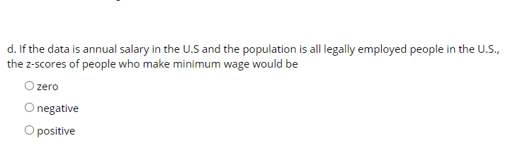 d. If the data is annual salary in the U.S and the population is all legally employed people in the U.S.,
the z-scores of people who make minimum wage would be
O zero
O negative
O positive
