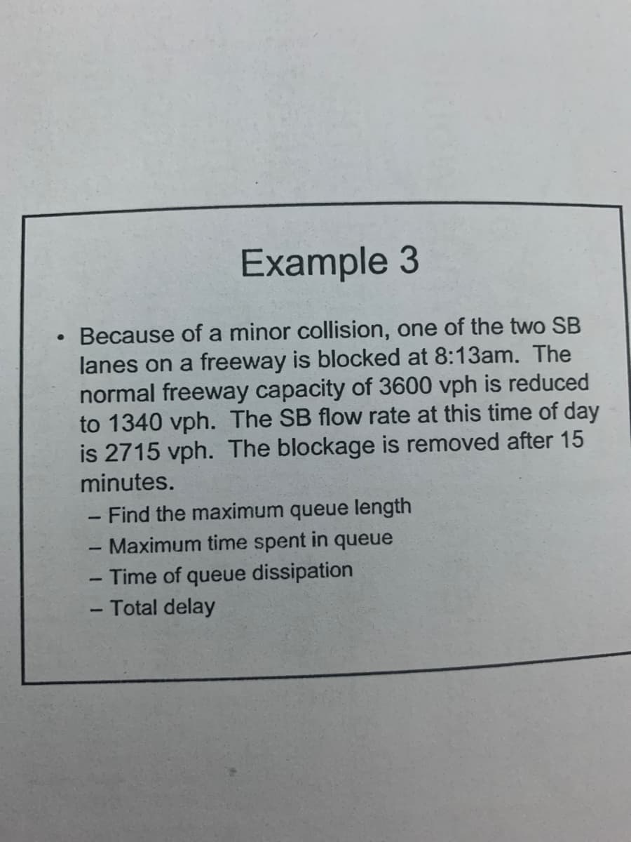 Example 3
Because of a minor collision, one of the two SB
lanes on a freeway is blocked at 8:13am. The
normal freeway capacity of 3600 vph is reduced
to 1340 vph. The SB flow rate at this time of day
is 2715 vph. The blockage is removed after 15
minutes.
- Find the maximum queue length
Maximum time spent in queue
-
-
- Time of queue dissipation
- Total delay
-
