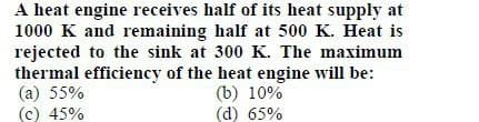 A heat engine receives half of its heat supply at
1000 K and remaining half at 500 K. Heat is
rejected to the sink at 300 K. The maximum
thermal efficiency of the heat engine will be:
(a) 55%
(b) 10%
(d) 65%
(c) 45%