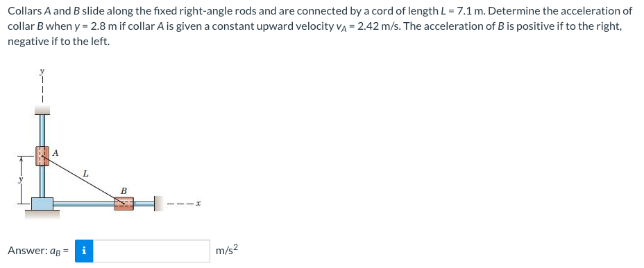 Collars A and B slide along the fixed right-angle rods and are connected by a cord of length L= 7.1 m. Determine the acceleration of
collar B when y = 2.8 m if collar A is given a constant upward velocity vĄ = 2.42 m/s. The acceleration of B is positive if to the right,
negative if to the left.
A
L
Answer: ag =
m/s?
