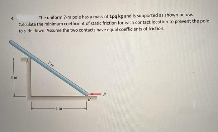 Calculate the minimum coefficient of static friction for each contact location to prevent the pole
to slide down. Assume the two contacts have equal coefficients of friction.
-The uniform 7-m pole has a mass of 1pq kg and is supported as shown below.
7 m
3 m
B
4 m-
