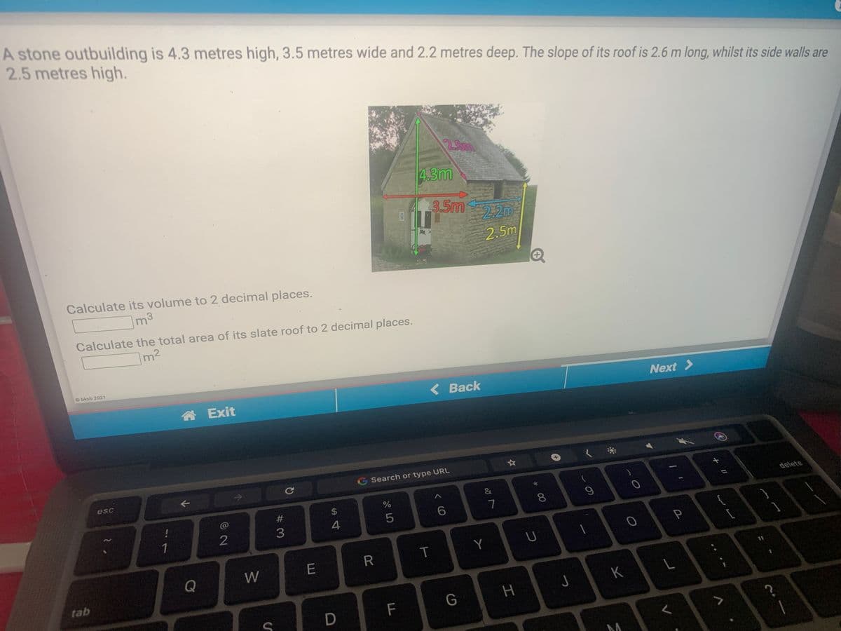 A stone outbuilding is 4.3 metres high, 3.5 metres wide and 2.2 metres deep. The slope of its roof is 2.6 m long, whilst its side walls are
2.5 metres high.
25m
4.3m
3.5m
22m
2.5m
Calculate its volume to 2 decimal places.
m3
Calculate the total area of its slate roof to 2 decimal places.
Im2
O bksb 2021
合Exit
<Back
Next >
G Search or type URL
esc
@
$
delete
8.
1
T
Y
Q
W
%3D
tab
K
F
G
00
# 3
