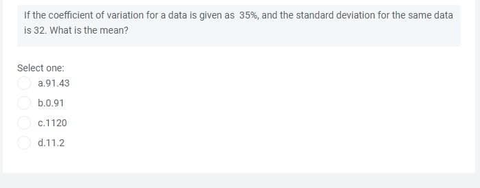 If the coefficient of variation for a data is given as 35%, and the standard deviation for the same data
is 32. What is the mean?
Select one:
a.91.43
b.0.91
O c.1120
d.11.2
