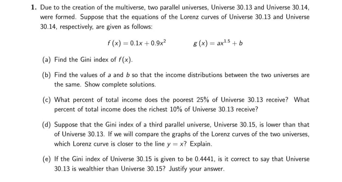 1. Due to the creation of the multiverse, two parallel universes, Universe 30.13 and Universe 30.14,
were formed. Suppose that the equations of the Lorenz curves of Universe 30.13 and Universe
30.14, respectively, are given as follows:
f (x) = 0.1x + 0.9x²
g (x) = ax1.5 + b
(a) Find the Gini index of f(x).
(b) Find the values of a and b so that the income distributions between the two universes are
the same. Show complete solutions.
(c) What percent of total income does the poorest 25% of Universe 30.13 receive? What
percent of total income does the richest 10% of Universe 30.13 receive?
(d) Suppose that the Gini index of a third parallel universe, Universe 30.15, is lower than that
of Universe 30.13. If we will compare the graphs of the Lorenz curves of the two universes,
which Lorenz curve is closer to the line y = x? Explain.
(e) If the Gini index of Universe 30.15 is given to be 0.4441, is it correct to say that Universe
30.13 is wealthier than Universe 30.15? Justify your answer.
