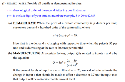 (1) RELATED RATES. Provide all details as demonstrated in class.
x= chronological order of the second letter in your first name
y = is the last digit of your student number; example, 5 in 20x-12345.
(a) DEMAND RATE When the price of a certain commodity is p dollars per unit,
customers demand x hundred units of the commodity, where
f + 3px + p² = 79.
How fast is the demand x changing with respect to time when the price is $5 per
unit and is decreasing at the rate of 30 cents per month?
(b) MANUFACTURING At a certain factory, output Q is related to inputs u and v by
the equation
2u + 30
Q = 3u? +
(u+v)
If the current levels of input are u = 10 and v =
change in input v that should be made to offset a decrease of 0.7 unit in input u so
that output will be maintained at its current level.
25, use calculus to estimate the

