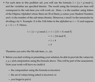 • For each item in this problem set, you will use the formula 1+ [(x+y) mod z),
and the variables are specified therein. The result using the formula per item will
correspond to the sub-item you will work on. Here, x is the number using letters
of the Filipino Alphabet where there are 28 of them; y comes your Student Number;
and z is the number of the sub-items therein. Moreover, a mod b is the remainder by
dividing a by b. Example: K is the 11th letter in the alphabet so x= 11 and suppose
y = 3, 2- 5. Hence,
1+ [(x+y) mod z] =1+[(11+3) mod 5]
= 1+[14 mod 5]
= 1+4
Therefore you solve the 5th sub-item, ie., (e).
• Before you start writing or presenting your solution, be able to provide the values for
X, y,z and computation using the formula above. This will be part of the assessment.
Note your work will have no credit if
- the computation using the formula is incorrect;
- the set of values being asked is incorrect; or
you forget to put it.
